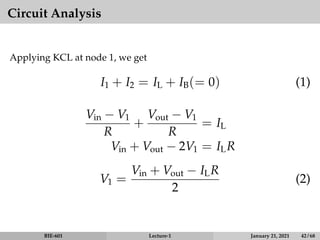 Circuit Analysis
Applying KCL at node 1, we get
I1 + I2 = IL + IB(= 0) (1)
Vin − V1
R
+
Vout − V1
R
= IL
Vin + Vout − 2V1 = ILR
V1 =
Vin + Vout − ILR
2
(2)
BIE-601 Lecture-1 January 21, 2021 42 / 68
 
