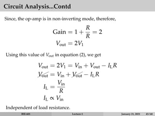 Circuit Analysis...Contd
Since, the op-amp is in non-inverting mode, therefore,
Gain = 1 +
R
R
= 2
Vout = 2V1
Using this value of Vout in equation (2), we get
Vout = 2V1 = Vin + Vout − ILR



Vout = Vin +


Vout − ILR
IL =
Vin
R
IL ∝ Vin
Independent of load resistance.
BIE-601 Lecture-1 January 21, 2021 43 / 68
 