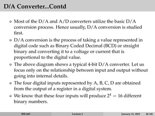 D/A Converter...Contd
Most of the D/A and A/D converters utilize the basic D/A
conversion process. Hence usually, D/A conversion is studied
first.
D/A conversion is the process of taking a value represented in
digital code such as Binary Coded Decimal (BCD) or straight
binary and converting it to a voltage or current that is
proportional to the digital value.
The above diagram shows a typical 4-bit D/A converter. Let us
focus only on the relationship between input and output without
going into internal details.
The four digital inputs represented by A, B, C, D are obtained
from the output of a register in a digital system.
We know that these four inputs will produce 24 = 16 different
binary numbers.
BIE-601 Lecture-1 January 21, 2021 46 / 68
 