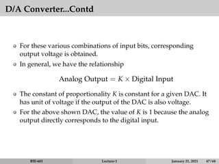 D/A Converter...Contd
For these various combinations of input bits, corresponding
output voltage is obtained.
In general, we have the relationship
Analog Output = K × Digital Input
The constant of proportionality K is constant for a given DAC. It
has unit of voltage if the output of the DAC is also voltage.
For the above shown DAC, the value of K is 1 because the analog
output directly corresponds to the digital input.
BIE-601 Lecture-1 January 21, 2021 47 / 68
 