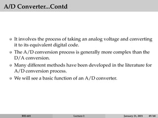 A/D Converter...Contd
It involves the process of taking an analog voltage and converting
it to its equivalent digital code.
The A/D conversion process is generally more complex than the
D/A conversion.
Many different methods have been developed in the literature for
A/D conversion process.
We will see a basic function of an A/D converter.
BIE-601 Lecture-1 January 21, 2021 49 / 68
 