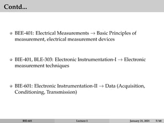 Contd...
BEE-401: Electrical Measurements → Basic Principles of
measurement, electrical measurement devices
BIE-401, BLE-303: Electronic Instrumentation-I → Electronic
measurement techniques
BIE-601: Electronic Instrumentation-II → Data (Acquisition,
Conditioning, Transmission)
BIE-601 Lecture-1 January 21, 2021 5 / 68
 