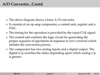 A/D Converter...Contd
The above diagram shows a basic A/D converter.
It consists of an op-amp comparator, a control unit, register and a
DAC.
The timing for the operation is provided by the input CLK signal.
The control unit contains the logic circuit for generating the
proper sequence of operations in response to start command which
initiates the conversion process.
The comparator has two analog inputs and a digital output. The
digital o/p switches the states depending upon which analog i/p
is greater.
BIE-601 Lecture-1 January 21, 2021 50 / 68
 