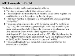 A/D Converter...Contd
The basic operation can be summarized as follows:
1. The start command pulse initiates the operation.
2. The control unit modifies the binary number stored in the register. The
modification rate is determined by the clock input.
3. The binary number in the register is converted into an analog voltage
VAX by DAC.
4. The comparator compares VAX with the analog input VA. As long as
VAX  VA, the comparator o/p stays high. When VAX exceeds VA by
some minimum threshold voltage, the comparator o/p becomes low.
And the modification process in the register is stopped.
At this point, VAX is a close approximation of VA. The digital number in
the register which is digital equivalent of VAX is also digital equivalent
of the VA within the resolution and accuracy of the DAC.
5. The control logic activates the end of conversion signal when the
conversion is complete.
BIE-601 Lecture-1 January 21, 2021 51 / 68
 