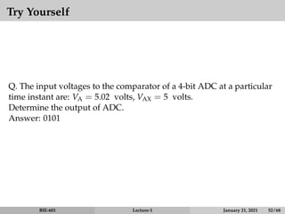 Try Yourself
Q. The input voltages to the comparator of a 4-bit ADC at a particular
time instant are: VA = 5.02 volts, VAX = 5 volts.
Determine the output of ADC.
Answer: 0101
BIE-601 Lecture-1 January 21, 2021 52 / 68
 