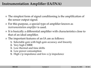 Instrumentation Amplifier (IA/INA)
The simplest form of signal conditioning is the amplification of
the sensor output signal.
For this purpose, a special type of amplifier known as
instrumentation amplifier is used.
It is basically a differential amplifier with characteristics close to
that of an ideal amplifier.
The important features of an IA are as follows:
1. Selectable gain with high gain accuracy and linearity
2. Very high CMRR
3. Low thermal and time drifts
4. Low power consumption
5. High i/p impedance and low o/p impedance
BIE-601 Lecture-1 January 21, 2021 53 / 68
 