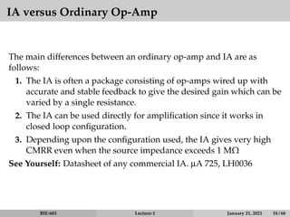 IA versus Ordinary Op-Amp
The main differences between an ordinary op-amp and IA are as
follows:
1. The IA is often a package consisting of op-amps wired up with
accurate and stable feedback to give the desired gain which can be
varied by a single resistance.
2. The IA can be used directly for amplification since it works in
closed loop configuration.
3. Depending upon the configuration used, the IA gives very high
CMRR even when the source impedance exceeds 1 MΩ
See Yourself: Datasheet of any commercial IA. µA 725, LH0036
BIE-601 Lecture-1 January 21, 2021 54 / 68
 