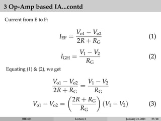 3 Op-Amp based IA...contd
Current from E to F:
IEF =
Vo1 − Vo2
2R + RG
(1)
IGH =
V1 − V2
RG
(2)
Equating (1)  (2), we get
Vo1 − Vo2
2R + RG
=
V1 − V2
RG
Vo1 − Vo2 =

2R + RG
RG

(V1 − V2) (3)
BIE-601 Lecture-1 January 21, 2021 57 / 68
 