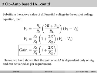 3 Op-Amp based IA...contd
Substitute the above value of differential voltage in the output voltage
equation, then:
Vo = −
R2
R1

2R + RG
RG

(V1 − V2)
Vo =
R2
R1

1 +
2R
RG

(V2 − V1)
Gain =
R2
R1

1 +
2R
RG

Hence, we have shown that the gain of an IA is dependent only on RG
and can be varied as per requirement.
BIE-601 Lecture-1 January 21, 2021 58 / 68
 