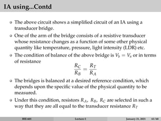 IA using...Contd
The above circuit shows a simplified circuit of an IA using a
transducer bridge.
One of the arm of the bridge consists of a resistive transducer
whose resistance changes as a function of some other physical
quantity like temperature, pressure, light intensity (LDR) etc.
The condition of balance of the above bridge is Vb = Va or in terms
of resistance
RC
RB
=
RT
RA
The bridges is balanced at a desired reference condition, which
depends upon the specific value of the physical quantity to be
measured.
Under this condition, resistors RA, RB, RC are selected in such a
way that they are all equal to the transducer resistance RT
BIE-601 Lecture-1 January 21, 2021 61 / 68
 