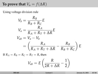To prove that Vo = f (∆R)
Using voltage division rule
Vb =
RB
RB + RC
E
Va =
RA
RA + RT + ∆R
E
Vab = Va − Vb
=

RA
RA + RT + ∆R
−
RB
RB + RC

E
If RA = RB = RC = RT = R, then
Vab = E

R
2R + ∆R
−
1
2

BIE-601 Lecture-1 January 21, 2021 63 / 68
 