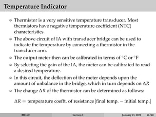 Temperature Indicator
Thermistor is a very sensitive temperature transducer. Most
thermistors have negative temperature coefficient (NTC)
characteristics.
The above circuit of IA with transducer bridge can be used to
indicate the temperature by connecting a thermistor in the
transducer arm.
The output meter then can be calibrated in terms of ◦C or ◦F
By selecting the gain of the IA, the meter can be calibrated to read
a desired temperature.
In this circuit, the deflection of the meter depends upon the
amount of unbalance in the bridge, which in turn depends on ∆R
The change ∆R of the thermistor can be determined as follows:
∆R = temperature coefft. of resistance [final temp. − initial temp.]
BIE-601 Lecture-1 January 21, 2021 66 / 68
 