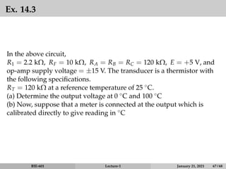 Ex. 14.3
In the above circuit,
R1 = 2.2 kΩ, RF = 10 kΩ, RA = RB = RC = 120 kΩ, E = +5 V, and
op-amp supply voltage = ±15 V. The transducer is a thermistor with
the following specifications.
RT = 120 kΩ at a reference temperature of 25 ◦C.
(a) Determine the output voltage at 0 ◦C and 100 ◦C
(b) Now, suppose that a meter is connected at the output which is
calibrated directly to give reading in ◦C
BIE-601 Lecture-1 January 21, 2021 67 / 68
 