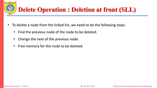 Delete Operation : Deletion at front (SLL)
Data Structures – Unit 1 Ms. K. D. Patil Department of Information Technology
• To delete a node from the linked list, we need to do the following steps.
• Find the previous node of the node to be deleted.
• Change the next of the previous node.
• Free memory for the node to be deleted.
 