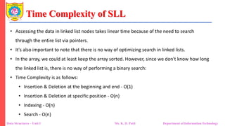 Time Complexity of SLL
Data Structures – Unit 1 Ms. K. D. Patil Department of Information Technology
• Accessing the data in linked list nodes takes linear time because of the need to search
through the entire list via pointers.
• It's also important to note that there is no way of optimizing search in linked lists.
• In the array, we could at least keep the array sorted. However, since we don't know how long
the linked list is, there is no way of performing a binary search:
• Time Complexity is as follows:
• Insertion & Deletion at the beginning and end - O(1)
• Insertion & Deletion at specific position - O(n)
• Indexing - O(n)
• Search - O(n)
 