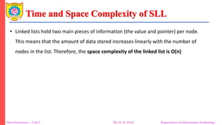 Time and Space Complexity of SLL
Data Structures – Unit 1 Ms. K. D. Patil Department of Information Technology
• Linked lists hold two main pieces of information (the value and pointer) per node.
This means that the amount of data stored increases linearly with the number of
nodes in the list. Therefore, the space complexity of the linked list is O(n)
 