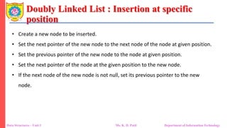 Doubly Linked List : Insertion at specific
position
Data Structures – Unit 1 Ms. K. D. Patil Department of Information Technology
• Create a new node to be inserted.
• Set the next pointer of the new node to the next node of the node at given position.
• Set the previous pointer of the new node to the node at given position.
• Set the next pointer of the node at the given position to the new node.
• If the next node of the new node is not null, set its previous pointer to the new
node.
 