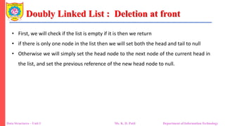 Doubly Linked List : Deletion at front
Data Structures – Unit 1 Ms. K. D. Patil Department of Information Technology
• First, we will check if the list is empty if it is then we return
• if there is only one node in the list then we will set both the head and tail to null
• Otherwise we will simply set the head node to the next node of the current head in
the list, and set the previous reference of the new head node to null.
 