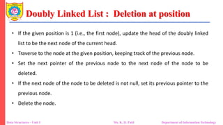 Doubly Linked List : Deletion at position
Data Structures – Unit 1 Ms. K. D. Patil Department of Information Technology
• If the given position is 1 (i.e., the first node), update the head of the doubly linked
list to be the next node of the current head.
• Traverse to the node at the given position, keeping track of the previous node.
• Set the next pointer of the previous node to the next node of the node to be
deleted.
• If the next node of the node to be deleted is not null, set its previous pointer to the
previous node.
• Delete the node.
 