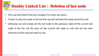 Doubly Linked List : Deletion of last node
Data Structures – Unit 1 Ms. K. D. Patil Department of Information Technology
• First, we will check if the list is empty if it is then we return
• if there is only one node in the list then we will set both the head and tail to null
• otherwise we will simply set the tail node to the previous node of the current tail
node in the list, set the prev of the current tail node as null and set the next
reference of the new tail node to null.
 