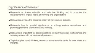 Significance of Research
▪Research inculcates scientific and inductive thinking and it promotes the
development of logical habits of thinking and organization.
▪Research provides the basis for nearly all government policies.
▪Research has its special significance in solving various operational and
planning problems of business and industry.
▪Research is important for social scientists in studying social relationships and
seeking answers to various social problems.
▪To philosophers and thinkers, research may mean the outlet for new ideas and
insights.
 