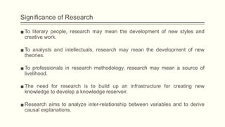 Significance of Research
▪To literary people, research may mean the development of new styles and
creative work.
▪To analysts and intellectuals, research may mean the development of new
theories.
▪To professionals in research methodology, research may mean a source of
livelihood.
▪The need for research is to build up an infrastructure for creating new
knowledge to develop a knowledge reservoir.
▪Research aims to analyze inter-relationship between variables and to derive
causal explanations.
 