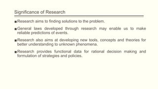 Significance of Research
▪Research aims to finding solutions to the problem.
▪General laws developed through research may enable us to make
reliable predictions of events.
▪Research also aims at developing new tools, concepts and theories for
better understanding to unknown phenomena.
▪Research provides functional data for rational decision making and
formulation of strategies and policies.
 
