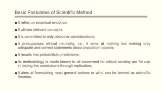 Basic Postulates of Scientific Method
▪It relies on empirical evidence;
▪It utilizes relevant concepts;
▪It is committed to only objective considerations;
▪It presupposes ethical neutrality, i.e., it aims at nothing but making only
adequate and correct statements about population objects;
▪It results into probabilistic predictions;
▪Its methodology is made known to all concerned for critical scrutiny are for use
in testing the conclusions through replication;
▪It aims at formulating most general axioms or what can be termed as scientific
theories.
 