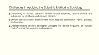 Challenges in Applying the Scientific Method to Sociology
▪Complexity of human behavior: Unlike natural sciences, human actions are
influenced by emotions, culture, and context.
▪Ethical considerations: Researchers must respect participants' rights, privacy,
and consent.
▪Operationalizing abstract concepts: Concepts like "social inequality" or "cultural
norms" are harder to define and measure.
 