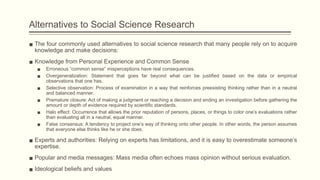Alternatives to Social Science Research
▪ The four commonly used alternatives to social science research that many people rely on to acquire
knowledge and make decisions:
▪ Knowledge from Personal Experience and Common Sense
▪ Erroneous “common sense” misperceptions have real consequences.
▪ Overgeneralization: Statement that goes far beyond what can be justified based on the data or empirical
observations that one has.
▪ Selective observation: Process of examination in a way that reinforces preexisting thinking rather than in a neutral
and balanced manner.
▪ Premature closure: Act of making a judgment or reaching a decision and ending an investigation before gathering the
amount or depth of evidence required by scientific standards.
▪ Halo effect: Occurrence that allows the prior reputation of persons, places, or things to color one’s evaluations rather
than evaluating all in a neutral, equal manner.
▪ False consensus: A tendency to project one’s way of thinking onto other people. In other words, the person assumes
that everyone else thinks like he or she does.
▪ Experts and authorities: Relying on experts has limitations, and it is easy to overestimate someone’s
expertise.
▪ Popular and media messages: Mass media often echoes mass opinion without serious evaluation.
▪ Ideological beliefs and values
 