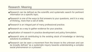 Research: Meaning
▪Research can be defined as the scientific and systematic search for pertinent
information on a specific topic.
▪Research is one of the ways to find answers to your questions, and it is a way
of thinking, more than a set of skills.
▪Research is an integral part of many professional practice.
▪Research as a way to gather evidence for your practice.
▪Application of research in practice development and policy formulation.
▪Research aims at contributing to the existing stock of knowledge or deriving
solutions to problems.
▪Research can be seen a movement from the known to the unknown and can
be broadly defined “as a systematic inquiry towards understanding a complex
social phenomenon or a process”.
 