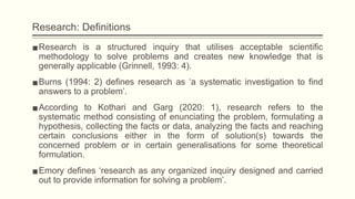 Research: Definitions
▪Research is a structured inquiry that utilises acceptable scientific
methodology to solve problems and creates new knowledge that is
generally applicable (Grinnell, 1993: 4).
▪Burns (1994: 2) defines research as ‘a systematic investigation to find
answers to a problem’.
▪According to Kothari and Garg (2020: 1), research refers to the
systematic method consisting of enunciating the problem, formulating a
hypothesis, collecting the facts or data, analyzing the facts and reaching
certain conclusions either in the form of solution(s) towards the
concerned problem or in certain generalisations for some theoretical
formulation.
▪Emory defines ‘research as any organized inquiry designed and carried
out to provide information for solving a problem’.
 