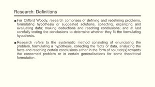 Research: Definitions
▪For Clifford Woody, research comprises of defining and redefining problems,
formulating hypothesis or suggested solutions, collecting, organizing and
evaluating data; making deductions and reaching conclusions; and at last
carefully testing the conclusions to determine whether they fit the formulating
hypothesis.
▪Research refers to the systematic method consisting of enunciating the
problem, formulating a hypothesis, collecting the facts or data, analyzing the
facts and reaching certain conclusions either in the form of solution(s) towards
the concerned problem or in certain generalisations for some theoretical
formulation.
 