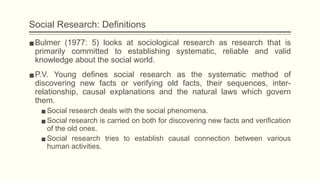 Social Research: Definitions
▪Bulmer (1977: 5) looks at sociological research as research that is
primarily committed to establishing systematic, reliable and valid
knowledge about the social world.
▪P.V. Young defines social research as the systematic method of
discovering new facts or verifying old facts, their sequences, inter-
relationship, causal explanations and the natural laws which govern
them.
▪Social research deals with the social phenomena.
▪Social research is carried on both for discovering new facts and verification
of the old ones.
▪Social research tries to establish causal connection between various
human activities.
 