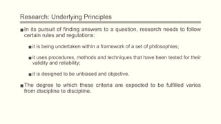 Research: Underlying Principles
▪In its pursuit of finding answers to a question, research needs to follow
certain rules and regulations:
▪it is being undertaken within a framework of a set of philosophies;
▪it uses procedures, methods and techniques that have been tested for their
validity and reliability;
▪it is designed to be unbiased and objective.
▪The degree to which these criteria are expected to be fulfilled varies
from discipline to discipline.
 