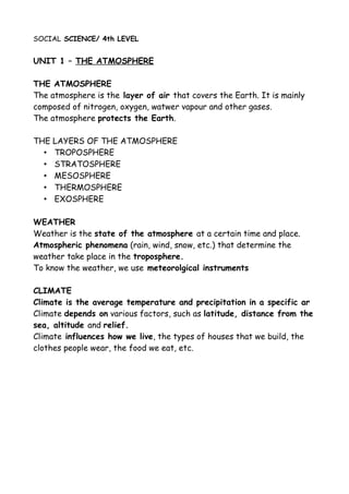 SOCIAL SCIENCE/ 4th LEVEL
UNIT 1 – THE ATMOSPHERE
THE ATMOSPHERE
The atmosphere is the layer of air that covers the Earth. It is mainly
composed of nitrogen, oxygen, watwer vapour and other gases.
The atmosphere protects the Earth.
THE LAYERS OF THE ATMOSPHERE
• TROPOSPHERE
• STRATOSPHERE
• MESOSPHERE
• THERMOSPHERE
• EXOSPHERE
WEATHER
Weather is the state of the atmosphere at a certain time and place.
Atmospheric phenomena (rain, wind, snow, etc.) that determine the
weather take place in the troposphere.
To know the weather, we use meteorolgical instruments
CLIMATE
Climate is the average temperature and precipitation in a specific ar
Climate depends on various factors, such as latitude, distance from the
sea, altitude and relief.
Climate influences how we live, the types of houses that we build, the
clothes people wear, the food we eat, etc.
 