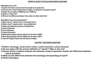 SPORTS & SOCIETY ARTICLES DISCUSSION QUESTIONS

What Makes Fans Tick?
1) Explain the 8 basic motives that drive people to be sports fans.
2) How does the "social identity theory" explain our attraction to spectator sports?
3) Explain the concepts of "BIRGing" and "CORFing."
4) What is a "Deep Fan?"
5) What are the differences between blue collar and white collar fans?

What Makes Fans Crazy About Sports?
1) What is the #1 "passion driver" of most NFL fans?
2) What is the #1 "passion driver" of most MLB fans?
3) Explain the following 3 groups of baseball fans:
A) Field of Dreamers
B) Team Obsessors
C) Family Connectors
4) What sports property had the largest U.S. fan base in 2009?
5) What sports property had the largest U.S. fan base in 2001?
6) Take the Octagon Passion Drivers Quiz for football.

                                                   CHAPTER 1 DISCUSSION QUESTIONS

1) Define: sociology, social world, culture, social interaction, social structure.
2) Do you agree with the precise definition of "sports"? Why or why not?
3) Sports involve a balance between the elements of play & spectacle. Explain the differences between
     play & spectacle.
4) What are the differences between the sociology and psychology of sport?
5) Define ideologies.
 
