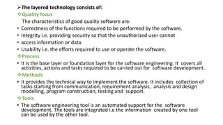 The layered technology consists of:
Quality focus
The characteristics of good quality software are:
• Correctness of the functions required to be performed by the software.
• Integrity i.e. providing security so that the unauthorized user cannot
• access information or data.
• Usability i.e. the efforts required to use or operate the software.
Process
• It is the base layer or foundation layer for the software engineering. It covers all
activities, actions and tasks required to be carried out for software development.
Methods
• It provides the technical way to implement the software. It includes collection of
tasks starting from communication, requirement analysis, analysis and design
modelling, program construction, testing and support.
Tools
• The software engineering tool is an automated support for the software
development. The tools are integrated i.e the information created by one tool
can be used by the other tool.
 