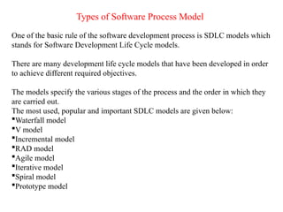 Types of Software Process Model
One of the basic rule of the software development process is SDLC models which
stands for Software Development Life Cycle models.
There are many development life cycle models that have been developed in order
to achieve different required objectives.
The models specify the various stages of the process and the order in which they
are carried out.
The most used, popular and important SDLC models are given below:
Waterfall model
V model
Incremental model
RAD model
Agile model
Iterative model
Spiral model
Prototype model
 
