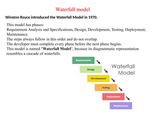 Waterfall model
Winston Royce introduced the Waterfall Model in 1970.
This model has phases:
Requirement Analysis and Specifications, Design, Development, Testing, Deployment,
Maintenance.
The steps always follow in this order and do not overlap.
The developer must complete every phase before the next phase begins.
This model is named "Waterfall Model", because its diagrammatic representation
resembles a cascade of waterfalls.
 
