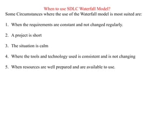 When to use SDLC Waterfall Model?
Some Circumstances where the use of the Waterfall model is most suited are:
1. When the requirements are constant and not changed regularly.
2. A project is short
3. The situation is calm
4. Where the tools and technology used is consistent and is not changing
5. When resources are well prepared and are available to use.
 