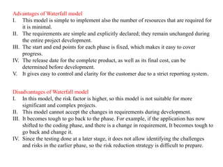 Advantages of Waterfall model
I. This model is simple to implement also the number of resources that are required for
it is minimal.
II. The requirements are simple and explicitly declared; they remain unchanged during
the entire project development.
III. The start and end points for each phase is fixed, which makes it easy to cover
progress.
IV. The release date for the complete product, as well as its final cost, can be
determined before development.
V. It gives easy to control and clarity for the customer due to a strict reporting system.
Disadvantages of Waterfall model
I. In this model, the risk factor is higher, so this model is not suitable for more
significant and complex projects.
II. This model cannot accept the changes in requirements during development.
III. It becomes tough to go back to the phase. For example, if the application has now
shifted to the coding phase, and there is a change in requirement, It becomes tough to
go back and change it.
IV. Since the testing done at a later stage, it does not allow identifying the challenges
and risks in the earlier phase, so the risk reduction strategy is difficult to prepare.
 