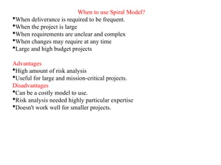 When to use Spiral Model?
When deliverance is required to be frequent.
When the project is large
When requirements are unclear and complex
When changes may require at any time
Large and high budget projects
Advantages
High amount of risk analysis
Useful for large and mission-critical projects.
Disadvantages
Can be a costly model to use.
Risk analysis needed highly particular expertise
Doesn't work well for smaller projects.
 