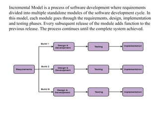 Incremental Model is a process of software development where requirements
divided into multiple standalone modules of the software development cycle. In
this model, each module goes through the requirements, design, implementation
and testing phases. Every subsequent release of the module adds function to the
previous release. The process continues until the complete system achieved.
 