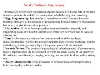 Need of Software Engineering
The necessity of software engineering appears because of a higher rate of progress
in user requirements and the environment on which the program is working.
Huge Programming: It is simpler to manufacture a wall than to a house or
building, similarly, as the measure of programming become extensive engineering
has to step to give it a scientific process.
Adaptability: If the software procedure were not based on scientific and
engineering ideas, it would be simpler to re-create new software than to scale an
existing one.
Cost: As the hardware industry has demonstrated its skills and huge
manufacturing has let down the cost of computer and electronic hardware. But the
cost of programming remains high if the proper process is not adapted.
Dynamic Nature: The continually growing and adapting nature of programming
hugely depends upon the environment in which the client works. If the quality of
the software is continually changing, new upgrades need to be done in the existing
one.
Quality Management: Better procedure of software development provides a
better and quality software product.
 