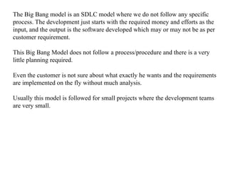The Big Bang model is an SDLC model where we do not follow any specific
process. The development just starts with the required money and efforts as the
input, and the output is the software developed which may or may not be as per
customer requirement.
This Big Bang Model does not follow a process/procedure and there is a very
little planning required.
Even the customer is not sure about what exactly he wants and the requirements
are implemented on the fly without much analysis.
Usually this model is followed for small projects where the development teams
are very small.
 