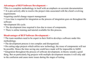Advantages of RUP Software Development: -
•This is a complete methodology in itself with an emphasis on accurate documentation
•· It is pro-actively able to resolve the project risks associated with the client's evolving
requirements
•requiring careful change request management
•· Less time is required for integration as the process of integration goes on throughout the
software
•development life cycle.
•· The development time required is less due to reuse of components.
•· There is online training and tutorial available for this process.
Disadvantages of RUP Software Development: -
• The team members need to be expert in their field to develop a software under this
methodology.
• The development process is too complex and disorganized.
• On cutting edge projects which utilize new technology, the reuse of components will not
be possible. Hence the time saving one could have made will be impossible to fulfill.
• Integration throughout the process of software development, in theory sounds a good
thing. But on particularly big projects with multiple development streams it will only add
to the confusion and cause more issues during the stages of testing.
 