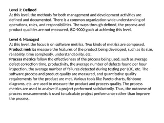 Level 3: Defined
At this level, the methods for both management and development activities are
defined and documented. There is a common organization-wide understanding of
operations, roles, and responsibilities. The ways through defined, the process and
product qualities are not measured. ISO 9000 goals at achieving this level.
Level 4: Managed
At this level, the focus is on software metrics. Two kinds of metrics are composed.
Product metrics measure the features of the product being developed, such as its size,
reliability, time complexity, understandability, etc.
Process metrics follow the effectiveness of the process being used, such as average
defect correction time, productivity, the average number of defects found per hour
inspection, the average number of failures detected during testing per LOC, etc. The
software process and product quality are measured, and quantitative quality
requirements for the product are met. Various tools like Pareto charts, fishbone
diagrams, etc. are used to measure the product and process quality. The process
metrics are used to analyze if a project performed satisfactorily. Thus, the outcome of
process measurements is used to calculate project performance rather than improve
the process.
 