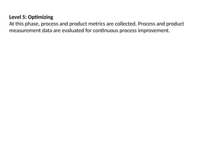 Level 5: Optimizing
At this phase, process and product metrics are collected. Process and product
measurement data are evaluated for continuous process improvement.
 