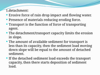 1.detachment:
 Erosive force of rain drop impact and flowing water.
 Presence of materials reducing eroding force.
 Transport is the function of force of transporting
agent.
 The detachment/transport capacity limits the erosion
in slope.
 The amount of available sediment for transport is
less than its capacity, then the sediment load moving
down slope will be equal to the amount of detached
sediment.
 If the detached sediment load exceeds the transport
capacity, then there starts deposition of sediment
load.
 